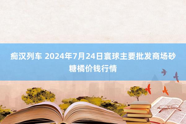 痴汉列车 2024年7月24日寰球主要批发商场砂糖橘价钱行情