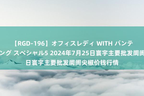 【RGD-196】オフィスレディ WITH パンティーストッキング スペシャル5 2024年7月25日寰宇主要批发阛阓尖椒价钱行情