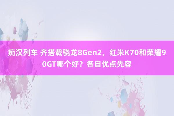 痴汉列车 齐搭载骁龙8Gen2，红米K70和荣耀90GT哪个好？各自优点先容