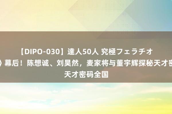 【DIPO-030】達人50人 究極フェラチオ 《解密》幕后！陈想诚、刘昊然，麦家将与董宇辉探秘天才密码全国