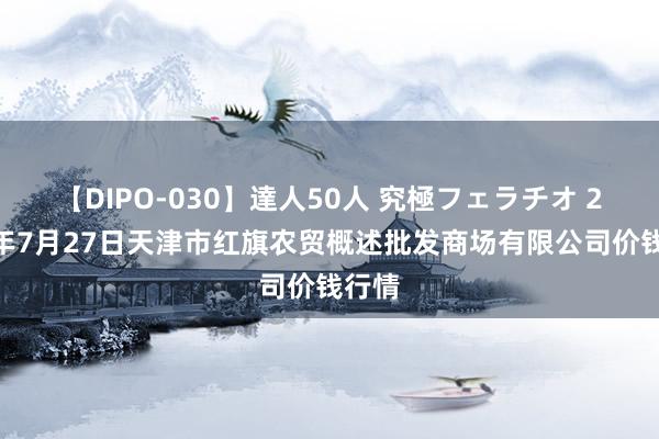 【DIPO-030】達人50人 究極フェラチオ 2024年7月27日天津市红旗农贸概述批发商场有限公司价钱行情