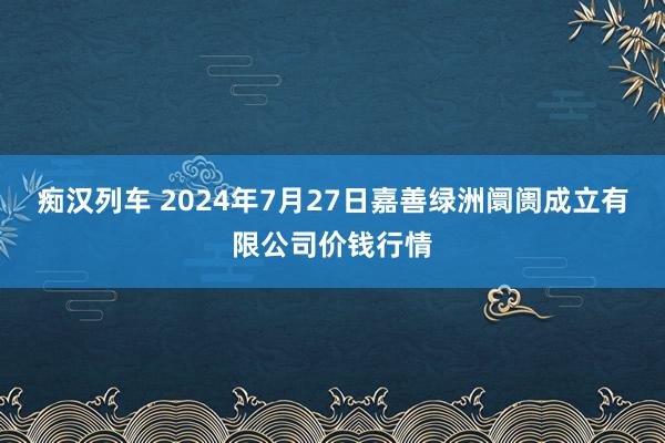 痴汉列车 2024年7月27日嘉善绿洲阛阓成立有限公司价钱行情