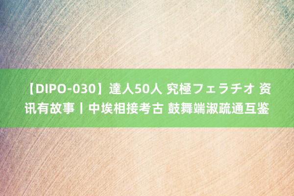 【DIPO-030】達人50人 究極フェラチオ 资讯有故事丨中埃相接考古 鼓舞端淑疏通互鉴