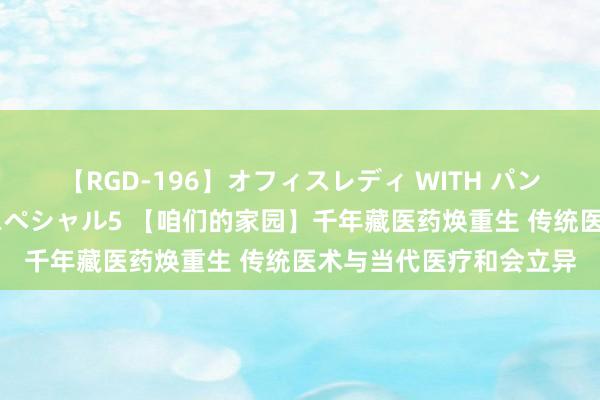 【RGD-196】オフィスレディ WITH パンティーストッキング スペシャル5 【咱们的家园】千年藏医药焕重生 传统医术与当代医疗和会立异