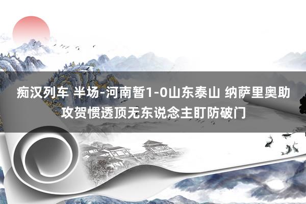 痴汉列车 半场-河南暂1-0山东泰山 纳萨里奥助攻贺惯透顶无东说念主盯防破门