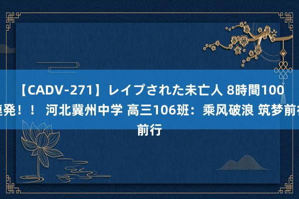 【CADV-271】レイプされた未亡人 8時間100連発！！ 河北冀州中学 高三106班：乘风破浪 筑梦前行