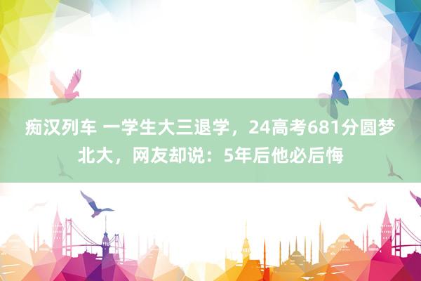 痴汉列车 一学生大三退学，24高考681分圆梦北大，网友却说：5年后他必后悔