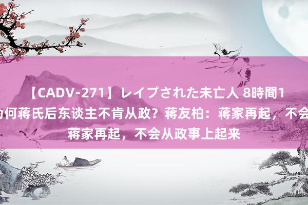 【CADV-271】レイプされた未亡人 8時間100連発！！ 为何蒋氏后东谈主不肯从政？蒋友柏：蒋家再起，不会从政事上起来