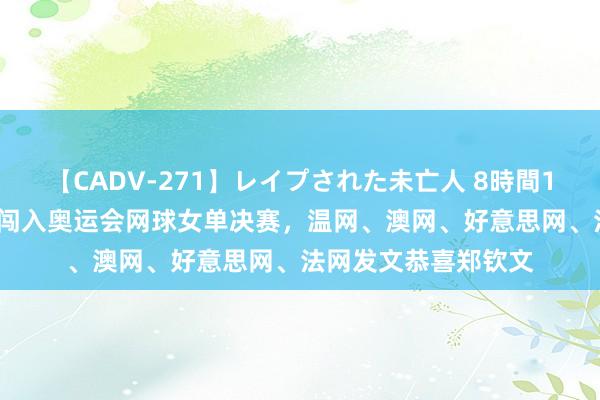 【CADV-271】レイプされた未亡人 8時間100連発！！ 郑钦文闯入奥运会网球女单决赛，温网、澳网、好意思网、法网发文恭喜郑钦文