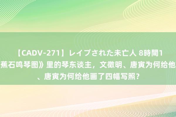 【CADV-271】レイプされた未亡人 8時間100連発！！ 《蕉石鸣琴图》里的琴东谈主，文徵明、唐寅为何给他画了四幅写照？