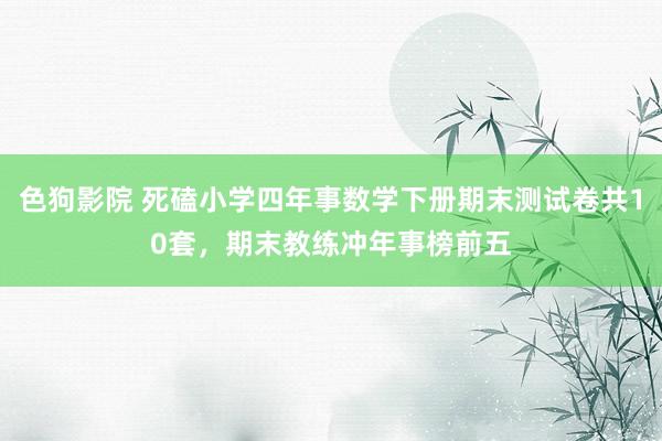 色狗影院 死磕小学四年事数学下册期末测试卷共10套，期末教练冲年事榜前五