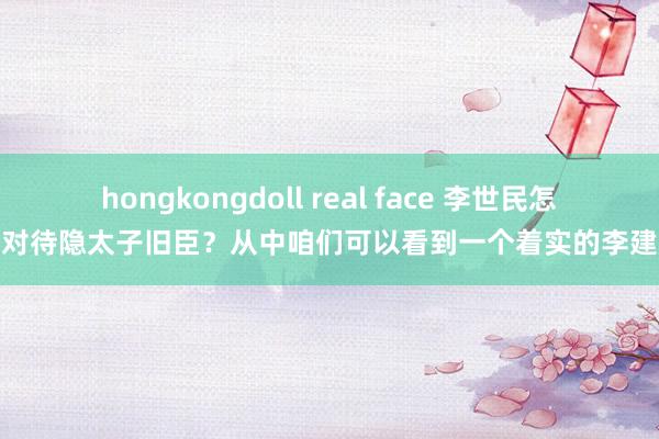 hongkongdoll real face 李世民怎样对待隐太子旧臣？从中咱们可以看到一个着实的李建成