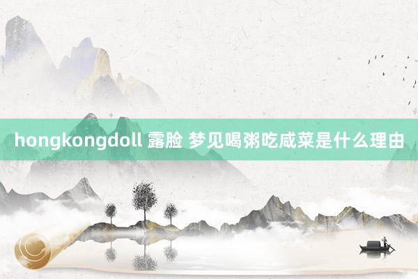 hongkongdoll 露脸 梦见喝粥吃咸菜是什么理由