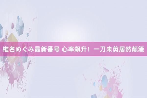 椎名めぐみ最新番号 心率飙升！一刀未剪居然颠簸