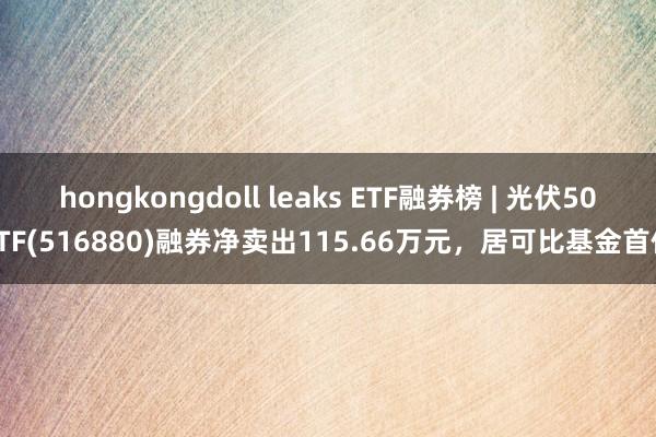 hongkongdoll leaks ETF融券榜 | 光伏50ETF(516880)融券净卖出115.66万元，居可比基金首位