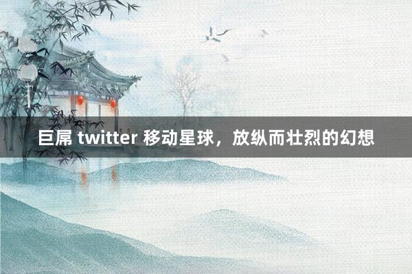 巨屌 twitter 移动星球，放纵而壮烈的幻想