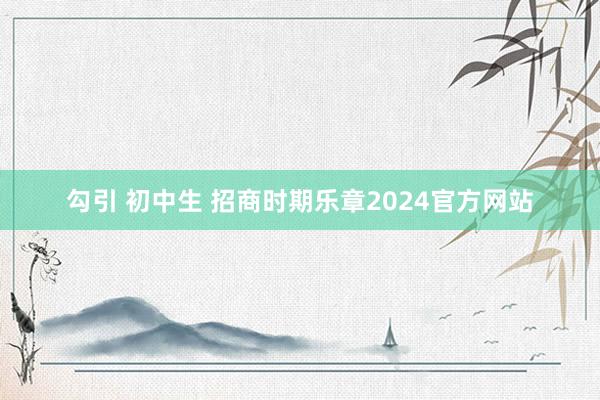 勾引 初中生 招商时期乐章2024官方网站