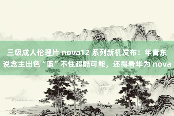 三级成人伦理片 nova12 系列新机发布！年青东说念主出色“蓝”不住超酷可能，还得看华为 nova