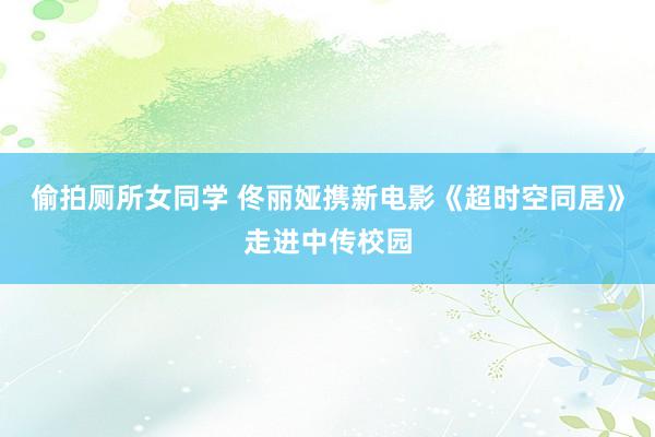 偷拍厕所女同学 佟丽娅携新电影《超时空同居》走进中传校园