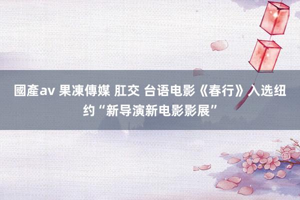 國產av 果凍傳媒 肛交 台语电影《春行》入选纽约“新导演新电影影展”