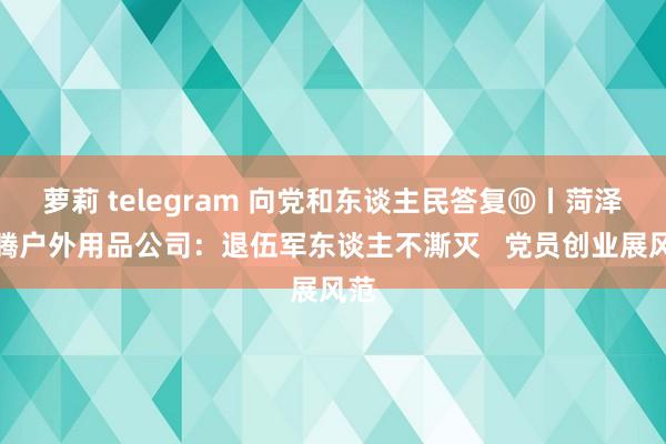 萝莉 telegram 向党和东谈主民答复⑩丨菏泽盛腾户外用品公司：退伍军东谈主不澌灭   党员创业展风范