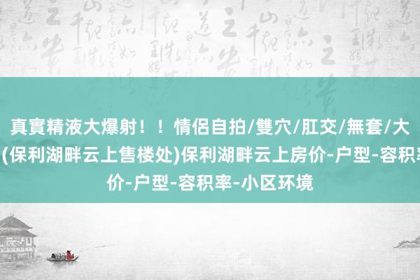 真實精液大爆射！！情侶自拍/雙穴/肛交/無套/大量噴精 苏州(保利湖畔云上售楼处)保利湖畔云上房价-户型-容积率-小区环境