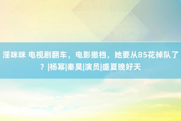 淫咪咪 电视剧翻车，电影撤档，她要从85花掉队了？|杨幂|秦昊|演员|盛夏晚好天