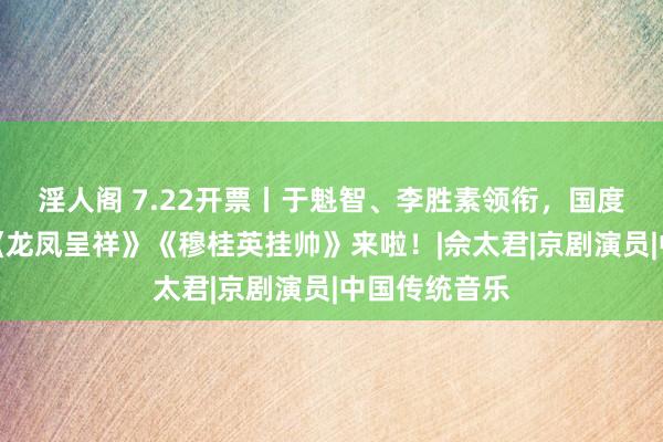 淫人阁 7.22开票丨于魁智、李胜素领衔，国度京剧院一团《龙凤呈祥》《穆桂英挂帅》来啦！|佘太君|京剧演员|中国传统音乐