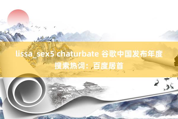 lissa_sex5 chaturbate 谷歌中国发布年度搜索热词：百度居首