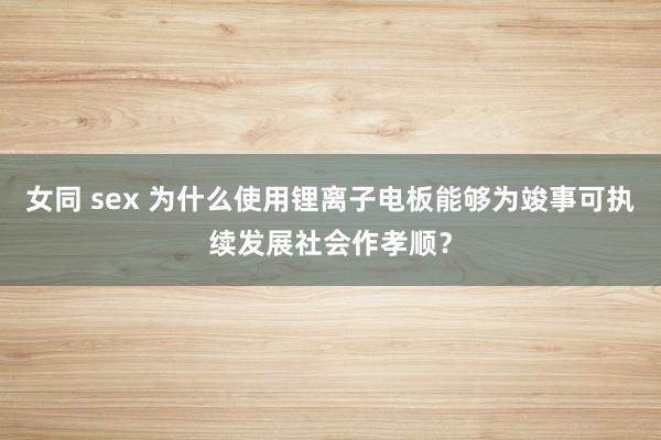 女同 sex 为什么使用锂离子电板能够为竣事可执续发展社会作孝顺？