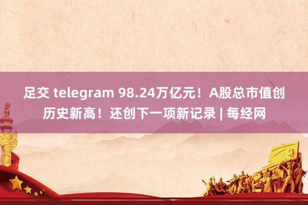 足交 telegram 98.24万亿元！A股总市值创历史新高！还创下一项新记录 | 每经网