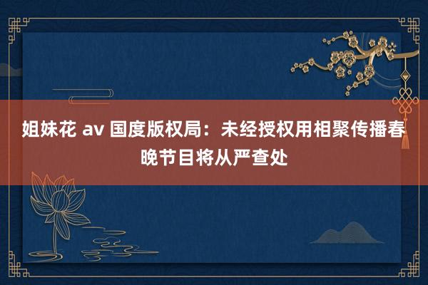 姐妹花 av 国度版权局：未经授权用相聚传播春晚节目将从严查