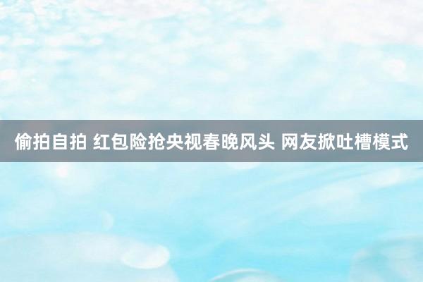 偷拍自拍 红包险抢央视春晚风头 网友掀吐槽模式