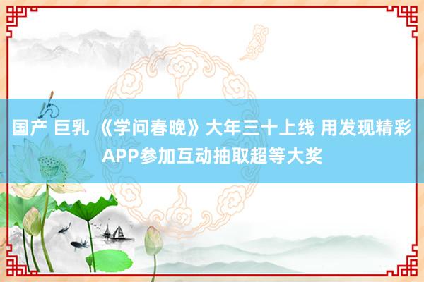 国产 巨乳 《学问春晚》大年三十上线 用发现精彩APP参加互